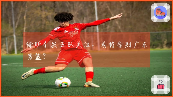 徐昕引发五队关注，或将告别广东男篮？