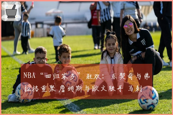 NBA“回归家乡”狂欢：东契奇与弗拉格重聚 詹姆斯与欧文联手 马刺与雷霆激情碰撞