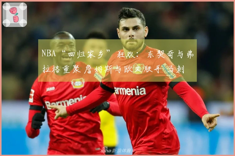 NBA“回归家乡”狂欢：东契奇与弗拉格重聚 詹姆斯与欧文联手 马刺与雷霆激情碰撞