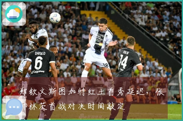 郑钦文斯图加特红土首秀延迟，张帅林茨首战对决时间敲定