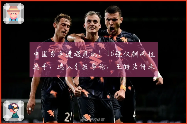 中国男乒遭遇危机！16强仅剩两位选手，选人引发争论，王皓为何未选向鹏？