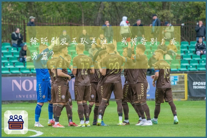 徐昕引发五队关注，或将告别广东男篮？