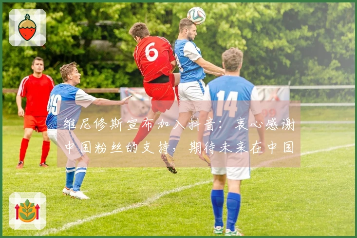 维尼修斯宣布加入抖音：衷心感谢中国粉丝的支持，期待未来在中国见面